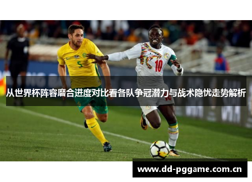 从世界杯阵容磨合进度对比看各队争冠潜力与战术隐忧走势解析 从世界杯阵容磨合进度对比看各队争冠潜力与战术隐忧走势解析